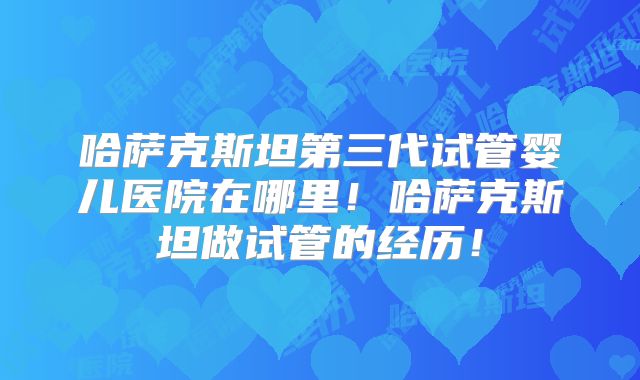 哈萨克斯坦第三代试管婴儿医院在哪里！哈萨克斯坦做试管的经历！