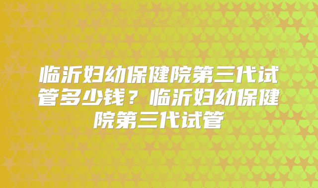 临沂妇幼保健院第三代试管多少钱？临沂妇幼保健院第三代试管