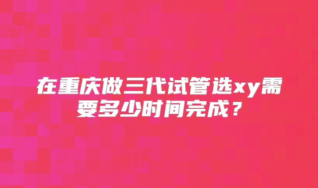 在重庆做三代试管选xy需要多少时间完成？
