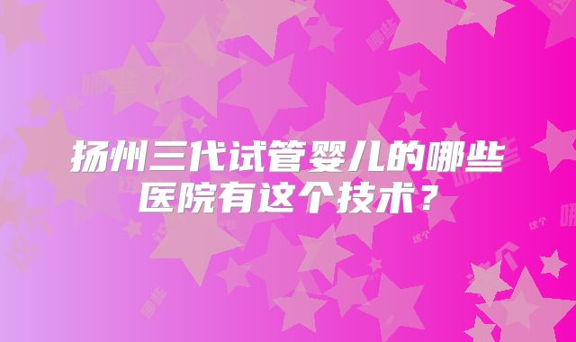 扬州三代试管婴儿的哪些医院有这个技术？
