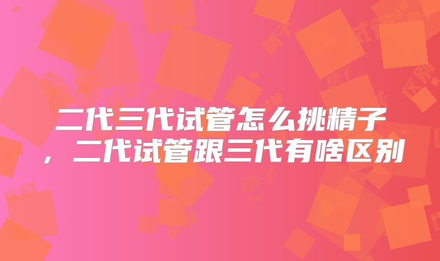 二代三代试管怎么挑精子,二代试管跟三代有啥区别
