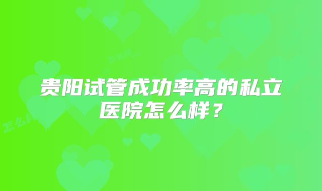 贵阳试管成功率高的私立医院怎么样？