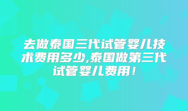 去做泰国三代试管婴儿技术费用多少,泰国做第三代试管婴儿费用！
