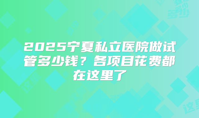 2025宁夏私立医院做试管多少钱？各项目花费都在这里了