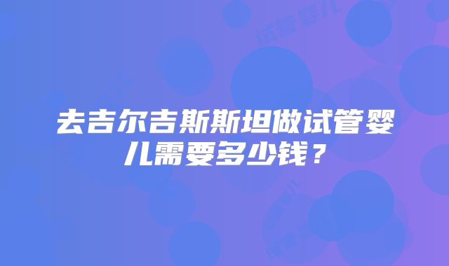 去吉尔吉斯斯坦做试管婴儿需要多少钱？