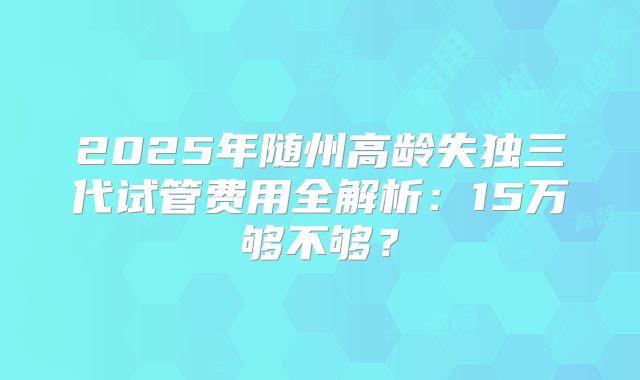 2025年随州高龄失独三代试管费用全解析：15万够不够？