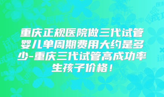 重庆正规医院做三代试管婴儿单周期费用大约是多少-重庆三代试管高成功率生孩子价格！