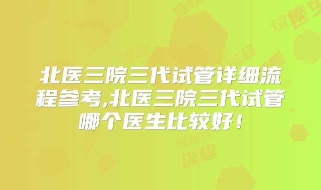 北医三院三代试管详细流程参考,北医三院三代试管哪个医生比较好！