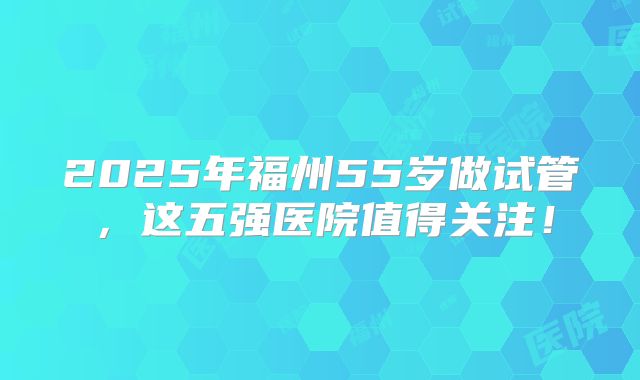 2025年福州55岁做试管，这五强医院值得关注！
