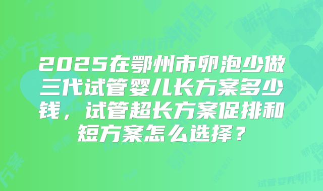 2025在鄂州市卵泡少做三代试管婴儿长方案多少钱,试管超长方案促排和短方案怎么选择?