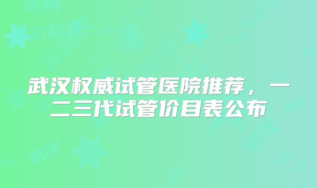 武汉权威试管医院推荐，一二三代试管价目表公布