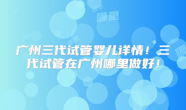 广州三代试管婴儿详情！三代试管在广州哪里做好！