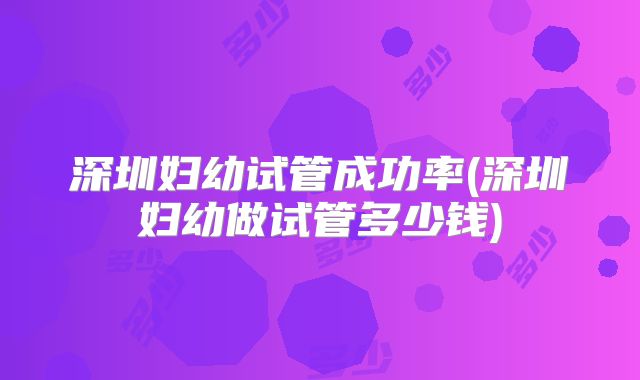 深圳妇幼试管成功率(深圳妇幼做试管多少钱)