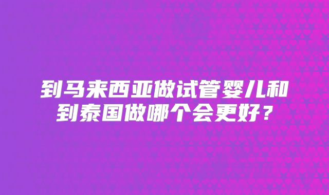 到马来西亚做试管婴儿和到泰国做哪个会更好?