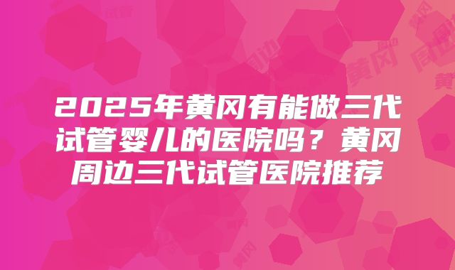 2025年黄冈有能做三代试管婴儿的医院吗？黄冈周边三代试管医院推荐