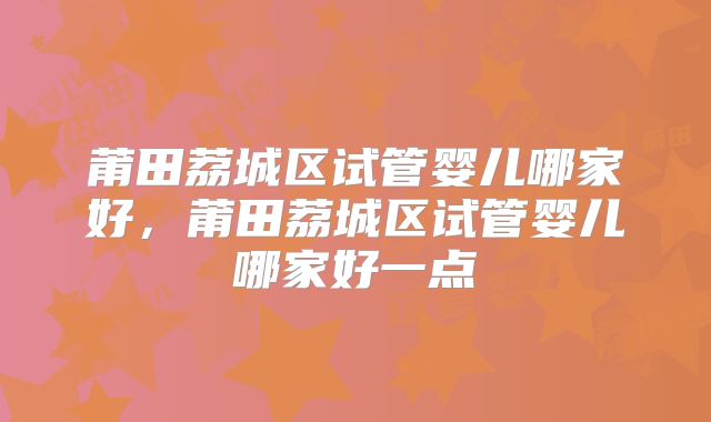 莆田荔城区试管婴儿哪家好,莆田荔城区试管婴儿哪家好一点