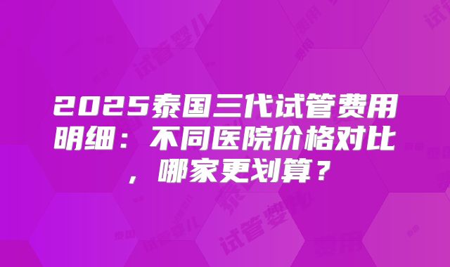 2025泰国三代试管费用明细:不同医院价格对比,哪家更划算?
