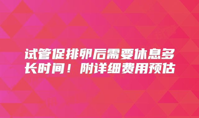 试管促排卵后需要休息多长时间！附详细费用预估