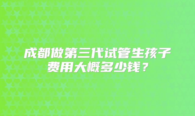 成都做第三代试管生孩子费用大概多少钱？