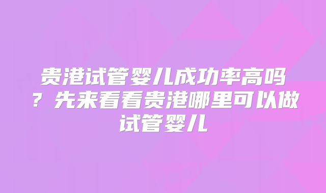 贵港试管婴儿成功率高吗?先来看看贵港哪里可以做试管婴儿