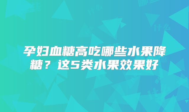 孕妇血糖高吃哪些水果降糖？这5类水果效果好