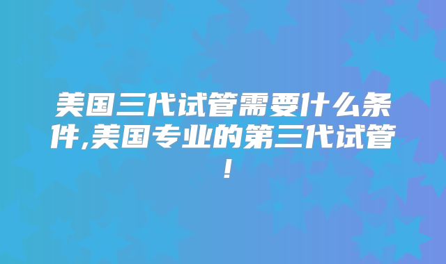 美国三代试管需要什么条件,美国专业的第三代试管！