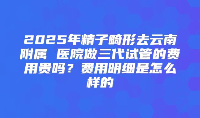 2025年精子畸形去云南附属 医院做三代试管的费用贵吗？费用明细是怎么样的