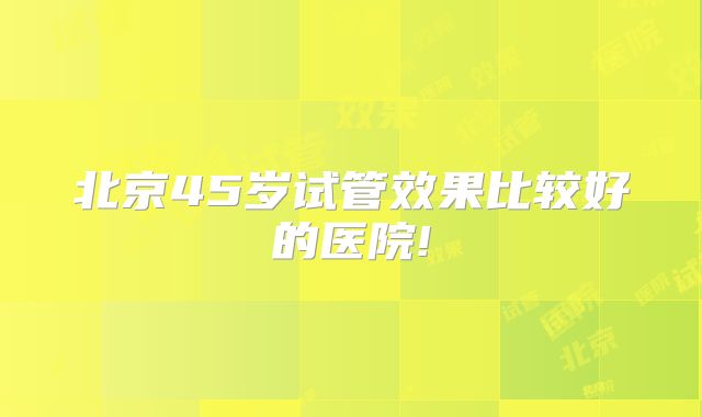 北京45岁试管效果比较好的医院!