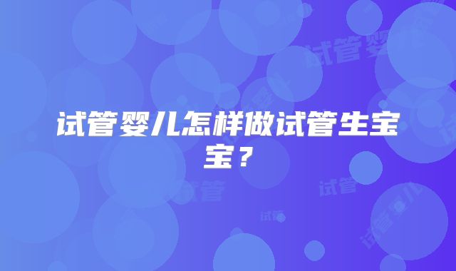 试管婴儿怎样做试管生宝宝？