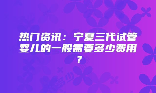 热门资讯：宁夏三代试管婴儿的一般需要多少费用？