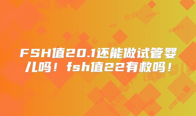 FSH值20.1还能做试管婴儿吗!fsh值22有救吗!