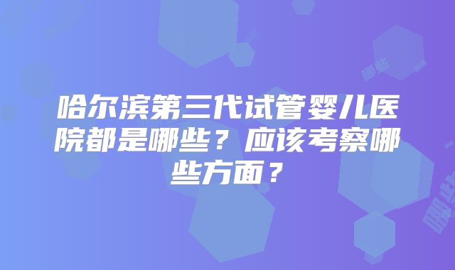 哈尔滨第三代试管婴儿医院都是哪些？应该考察哪些方面？