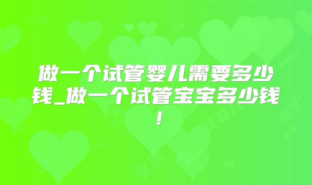 做一个试管婴儿需要多少钱_做一个试管宝宝多少钱!