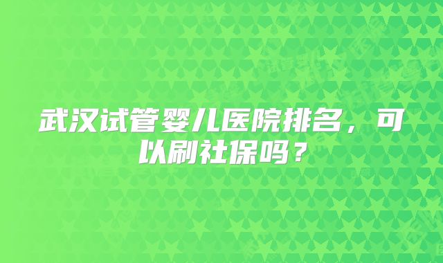 武汉试管婴儿医院排名，可以刷社保吗？