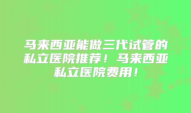马来西亚能做三代试管的私立医院推荐!马来西亚私立医院费用!