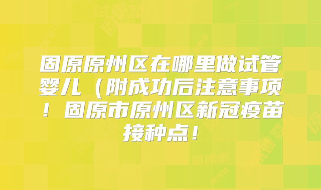 固原原州区在哪里做试管婴儿（附成功后注意事项！固原市原州区新冠疫苗接种点！