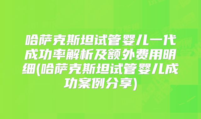 哈萨克斯坦试管婴儿一代成功率解析及额外费用明细(哈萨克斯坦试管婴儿成功案例分享)