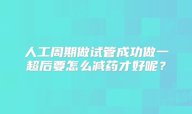 人工周期做试管成功做一超后要怎么减药才好呢?