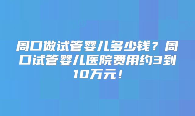 周口做试管婴儿多少钱?周口试管婴儿医院费用约3到10万元!