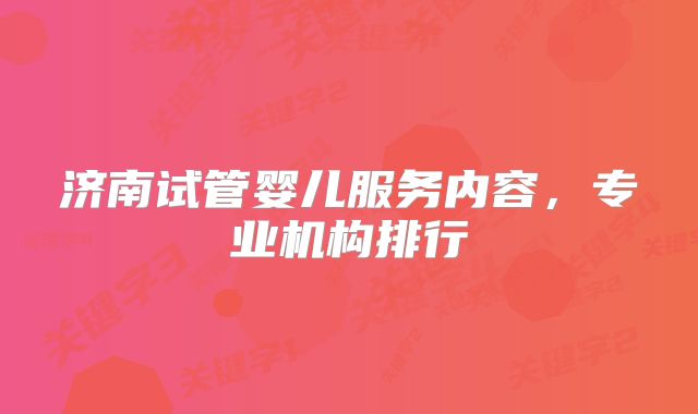 济南试管婴儿服务内容，专业机构排行