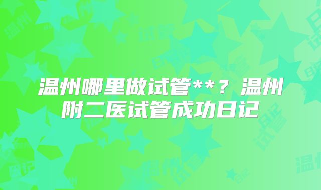 温州哪里做试管**?温州附二医试管成功日记