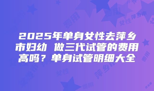 2025年单身女性去萍乡市妇幼 做三代试管的费用高吗?单身试管明细大全