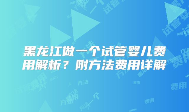 黑龙江做一个试管婴儿费用解析？附方法费用详解