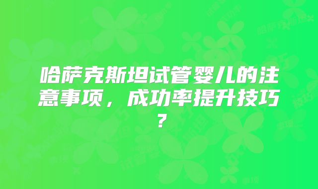 哈萨克斯坦试管婴儿的注意事项，成功率提升技巧？