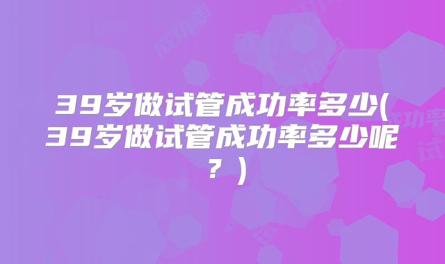 39岁做试管成功率多少(39岁做试管成功率多少呢？)