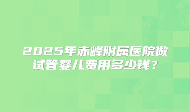 2025年赤峰附属医院做试管婴儿费用多少钱？