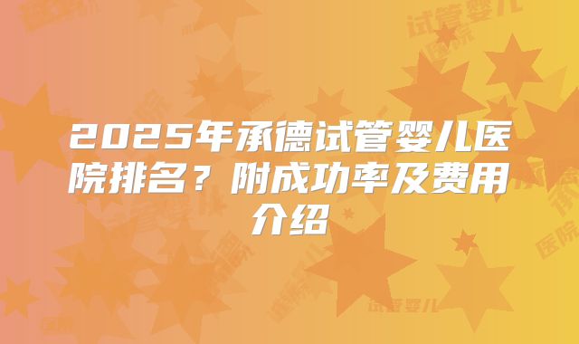 2025年承德试管婴儿医院排名?附成功率及费用介绍