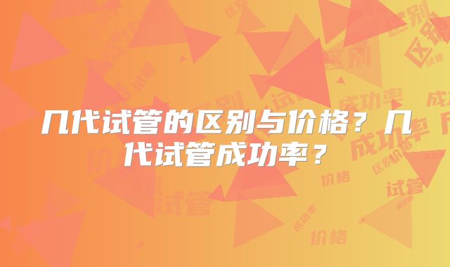 几代试管的区别与价格？几代试管成功率？