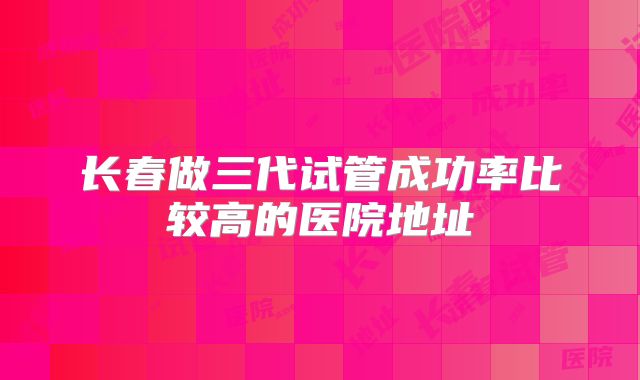 长春做三代试管成功率比较高的医院地址