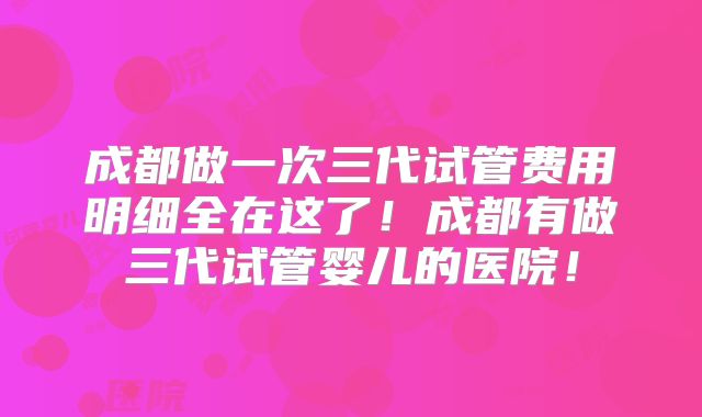 成都做一次三代试管费用明细全在这了!成都有做三代试管婴儿的医院!